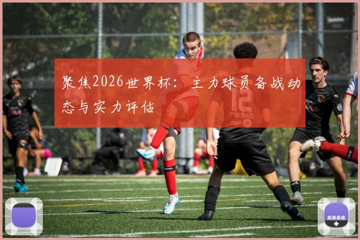 聚焦2026世界杯：主力球员备战动态与实力评估