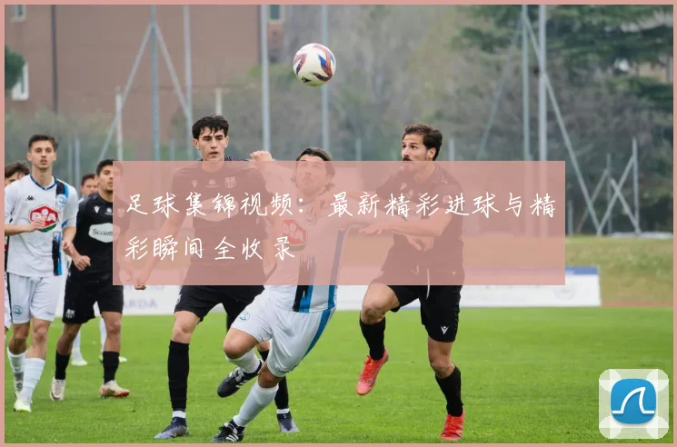 足球集锦视频：最新精彩进球与精彩瞬间全收录
