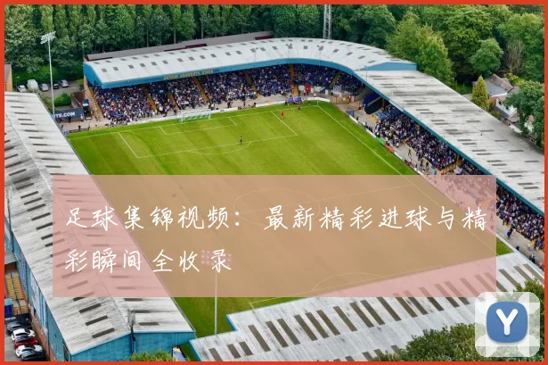 足球集锦视频：最新精彩进球与精彩瞬间全收录